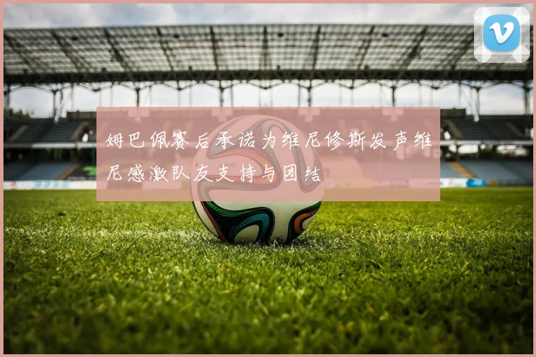 姆巴佩赛后承诺为维尼修斯发声维尼感激队友支持与团结