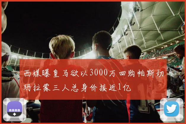 西媒曝皇马欲以3000万回购帕斯切玛拉蒙三人总身价接近1亿