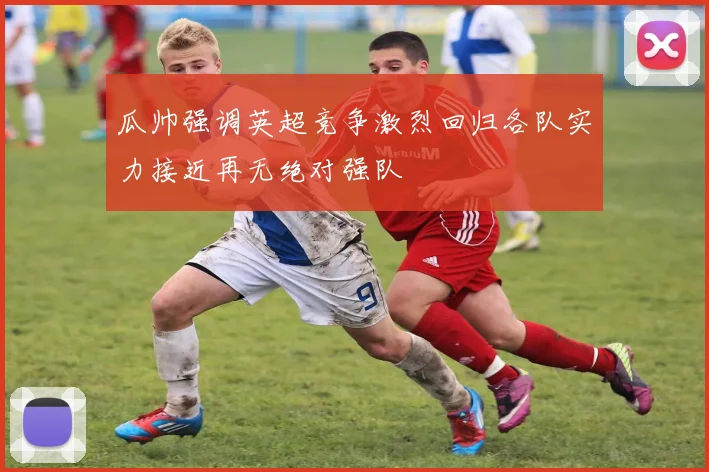 瓜帅强调英超竞争激烈回归各队实力接近再无绝对强队