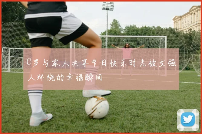 C罗与家人共享节日快乐时光被女强人环绕的幸福瞬间