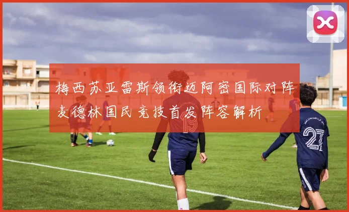梅西苏亚雷斯领衔迈阿密国际对阵麦德林国民竞技首发阵容解析