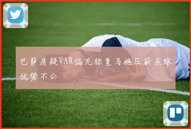 巴萨质疑VAR偏见称皇马施压获点球优势不公