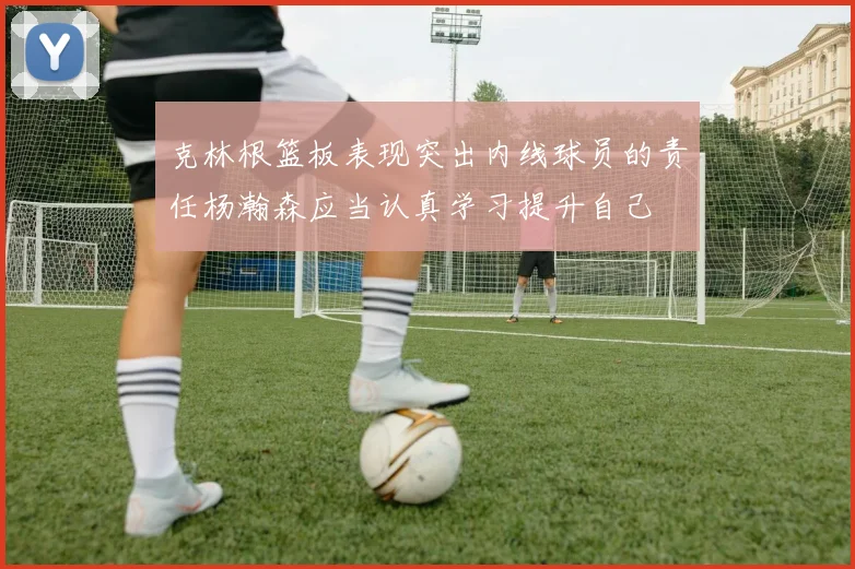 克林根篮板表现突出内线球员的责任杨瀚森应当认真学习提升自己