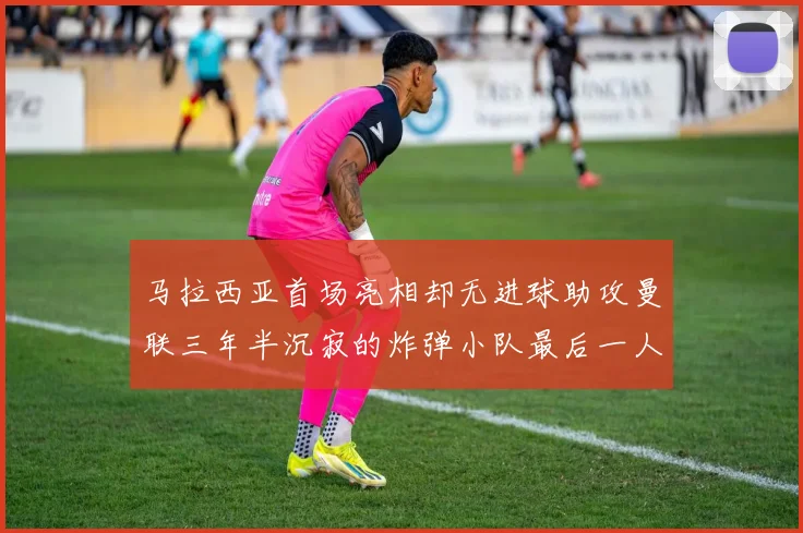 马拉西亚首场亮相却无进球助攻曼联三年半沉寂的炸弹小队最后一人