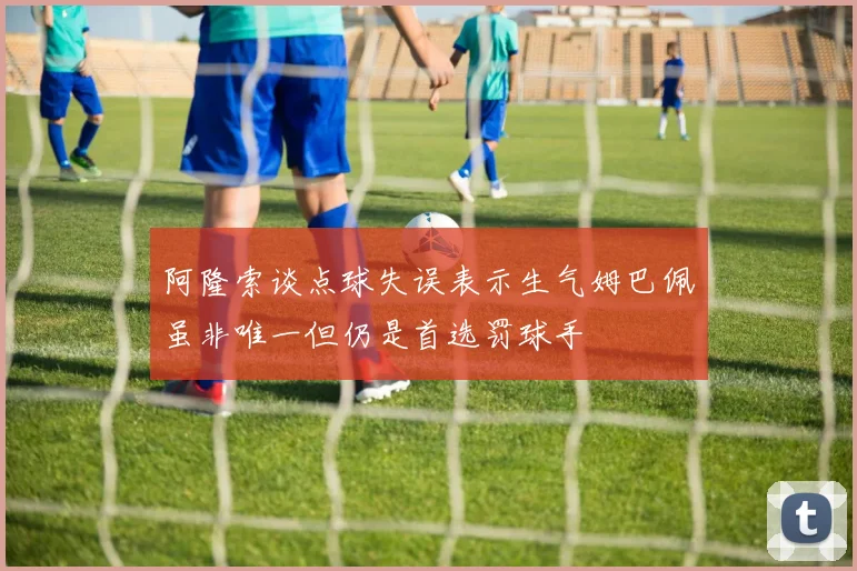 阿隆索谈点球失误表示生气姆巴佩虽非唯一但仍是首选罚球手