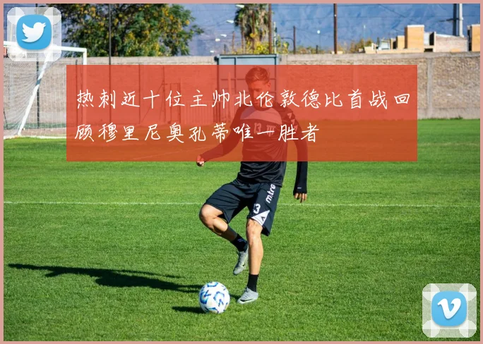 热刺近十位主帅北伦敦德比首战回顾穆里尼奥孔蒂唯一胜者