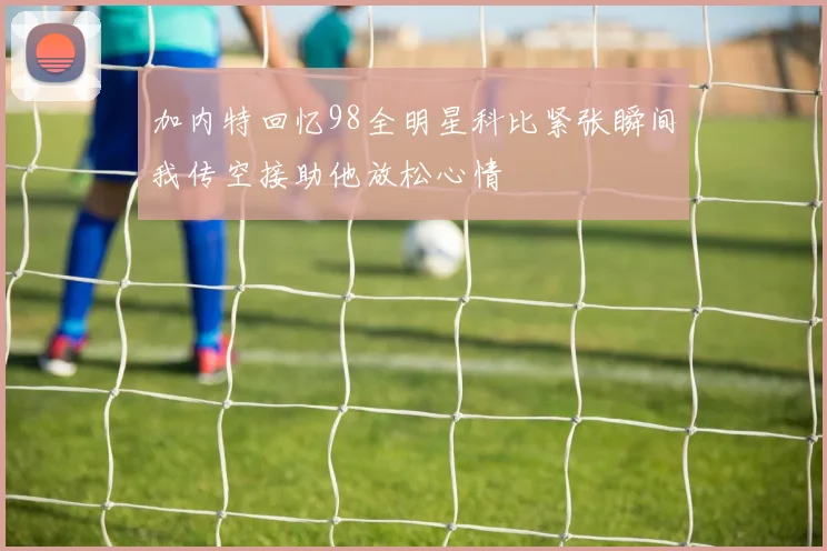 加内特回忆98全明星科比紧张瞬间我传空接助他放松心情