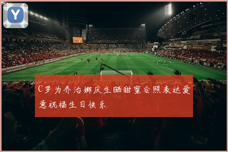 C罗为乔治娜庆生晒甜蜜合照表达爱意祝福生日快乐