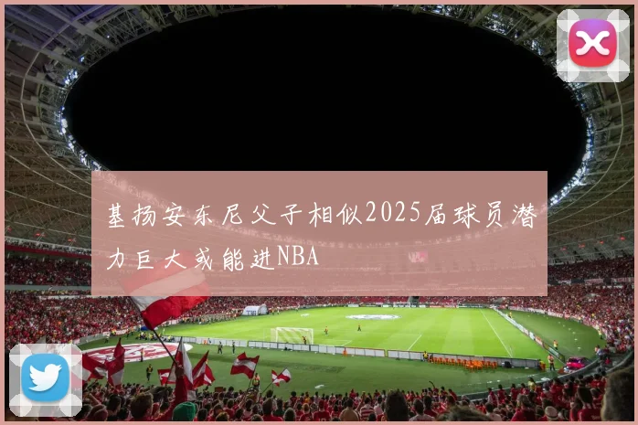 基扬安东尼父子相似2025届球员潜力巨大或能进NBA