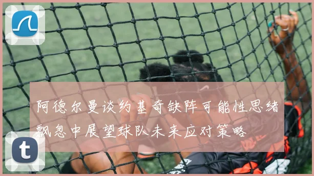 阿德尔曼谈约基奇缺阵可能性思绪飘忽中展望球队未来应对策略
