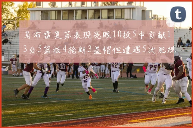 乌布雷复苏表现亮眼10投5中贡献13分5篮板4抢断3盖帽但遭遇5次犯规