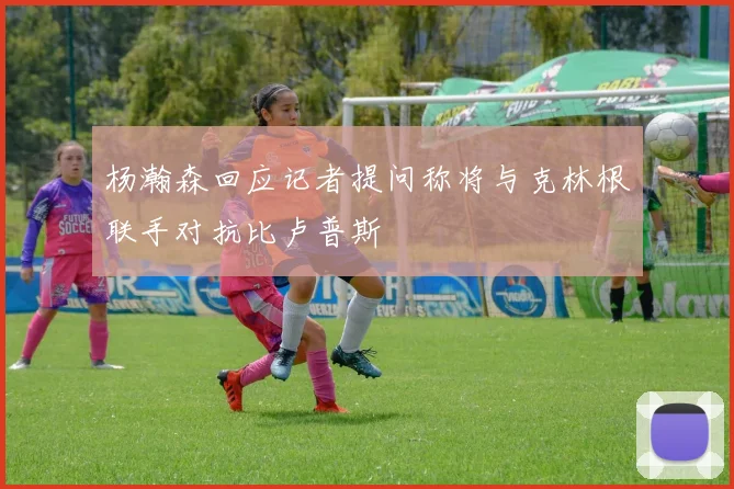 杨瀚森回应记者提问称将与克林根联手对抗比卢普斯