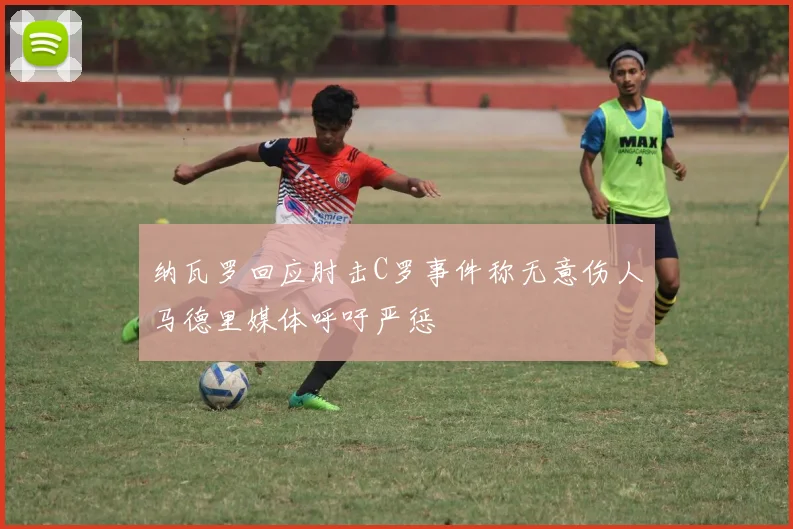 纳瓦罗回应肘击C罗事件称无意伤人马德里媒体呼吁严惩