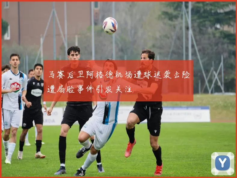 马赛后卫阿格德机场遭球迷袭击险遭扇脸事件引发关注