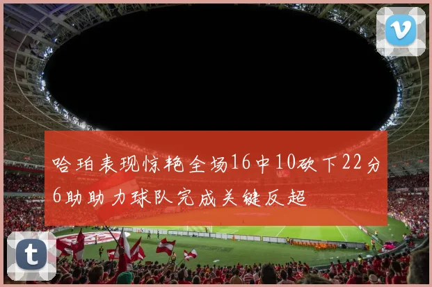 哈珀表现惊艳全场16中10砍下22分6助助力球队完成关键反超
