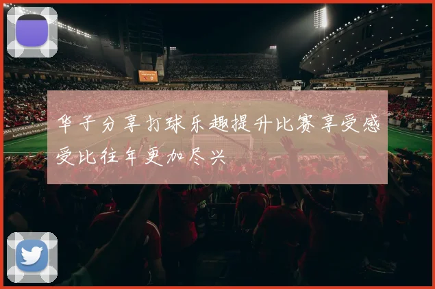 华子分享打球乐趣提升比赛享受感受比往年更加尽兴