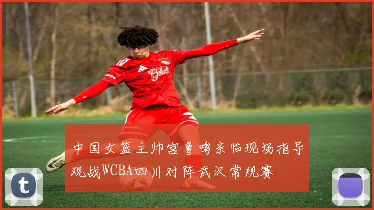 中国女篮主帅宫鲁鸣亲临现场指导观战WCBA四川对阵武汉常规赛