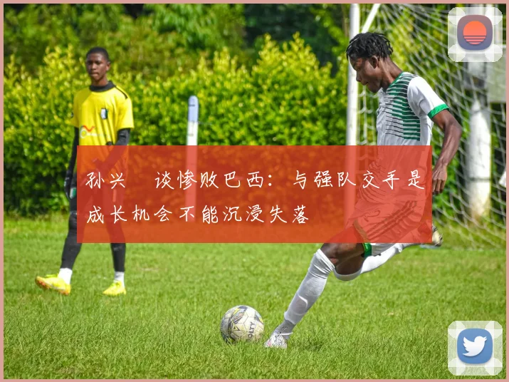 孙兴慜谈惨败巴西：与强队交手是成长机会不能沉浸失落