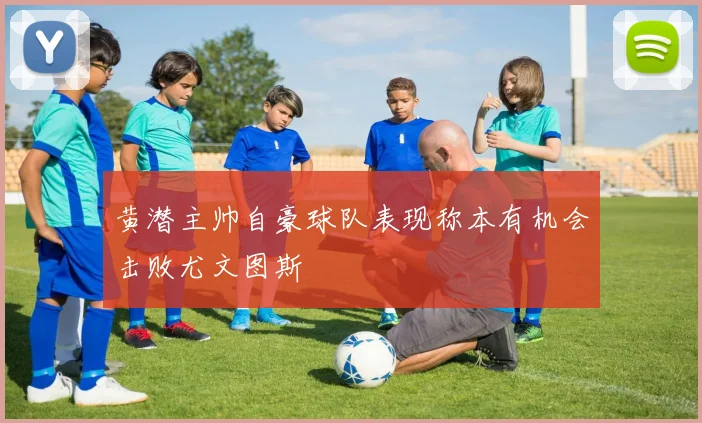 黄潜主帅自豪球队表现称本有机会击败尤文图斯