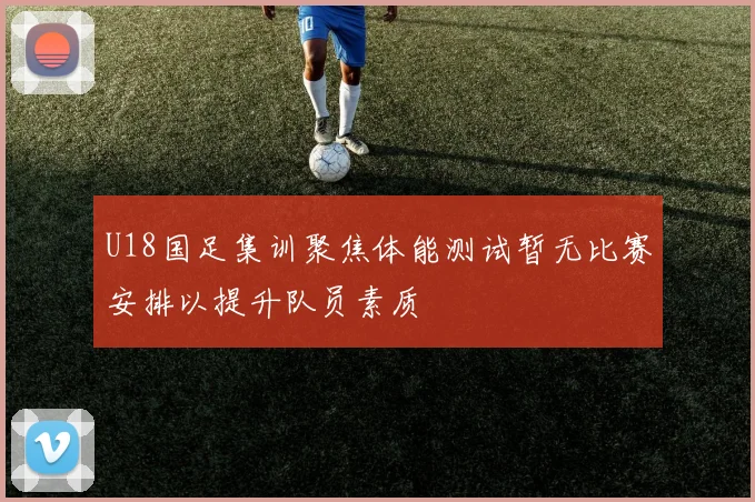 U18国足集训聚焦体能测试暂无比赛安排以提升队员素质