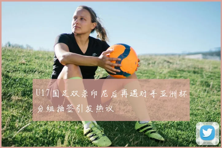 U17国足双杀印尼后再遇对手亚洲杯分组抽签引发热议