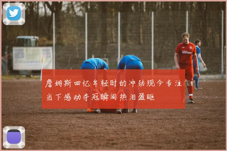 詹姆斯回忆年轻时的冲劲现今专注当下感动夺冠瞬间热泪盈眶