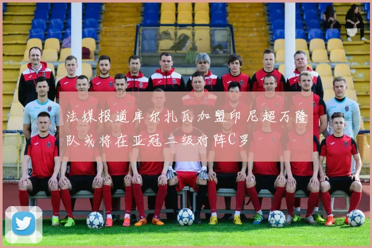 法媒报道库尔扎瓦加盟印尼超万隆队或将在亚冠二级对阵C罗