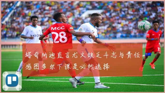 塔奇纳迪直言尤文缺乏斗志与责任感图多尔下课是必然选择