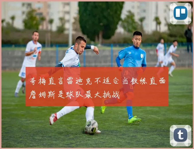 夸梅直言雷迪克不适合当教练直面詹姆斯是球队最大挑战