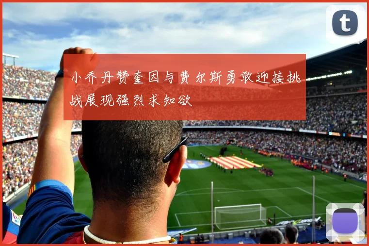 小乔丹赞奎因与费尔斯勇敢迎接挑战展现强烈求知欲