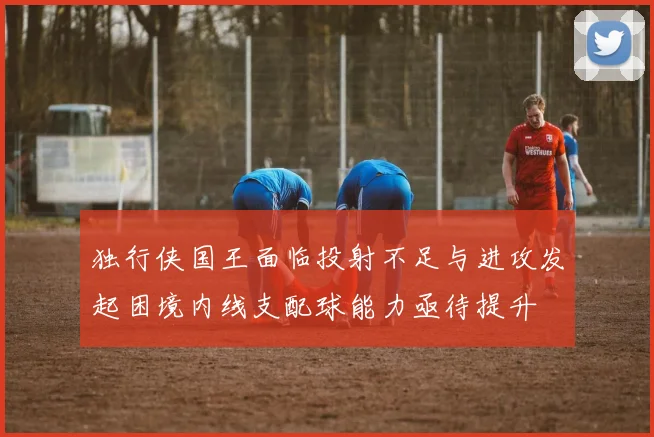 独行侠国王面临投射不足与进攻发起困境内线支配球能力亟待提升