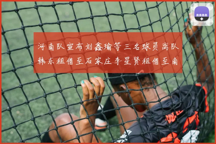 河南队宣布刘鑫瑜等三名球员离队韩东租借至石家庄李星贤租借至南通