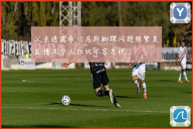 父亲透露希门尼斯脚踝问题频繁复发情况令人担忧不容忽视