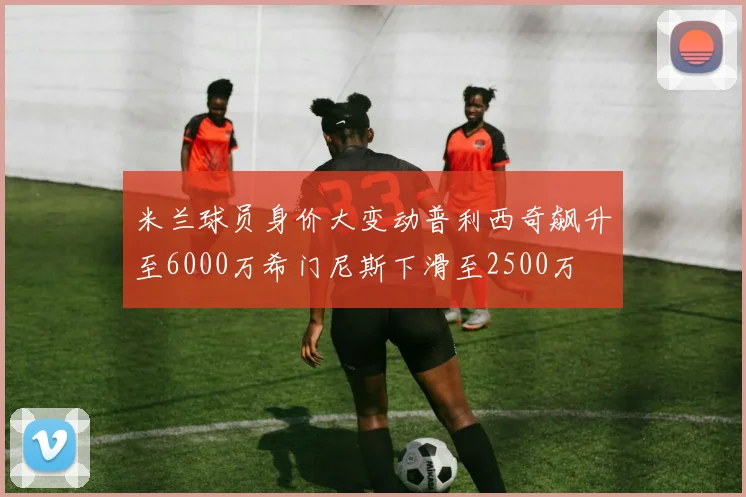 米兰球员身价大变动普利西奇飙升至6000万希门尼斯下滑至2500万