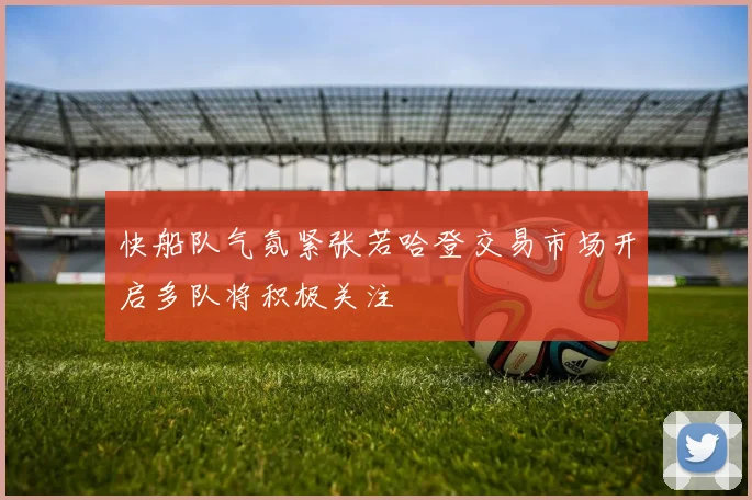 快船队气氛紧张若哈登交易市场开启多队将积极关注