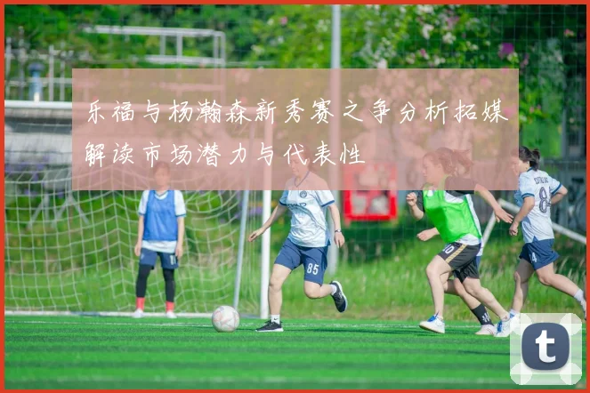 乐福与杨瀚森新秀赛之争分析拓媒解读市场潜力与代表性