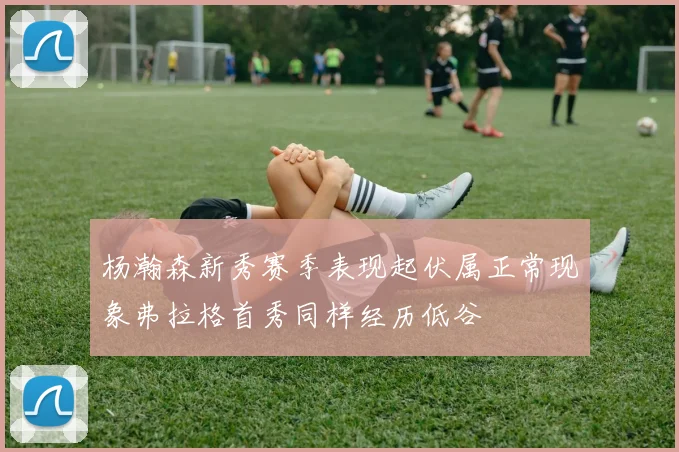 杨瀚森新秀赛季表现起伏属正常现象弗拉格首秀同样经历低谷