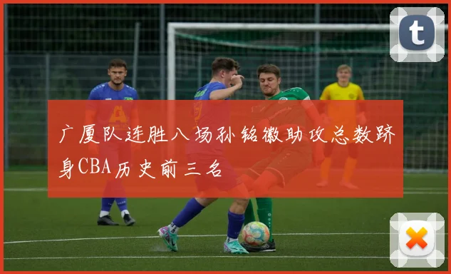 广厦队连胜八场孙铭徽助攻总数跻身CBA历史前三名