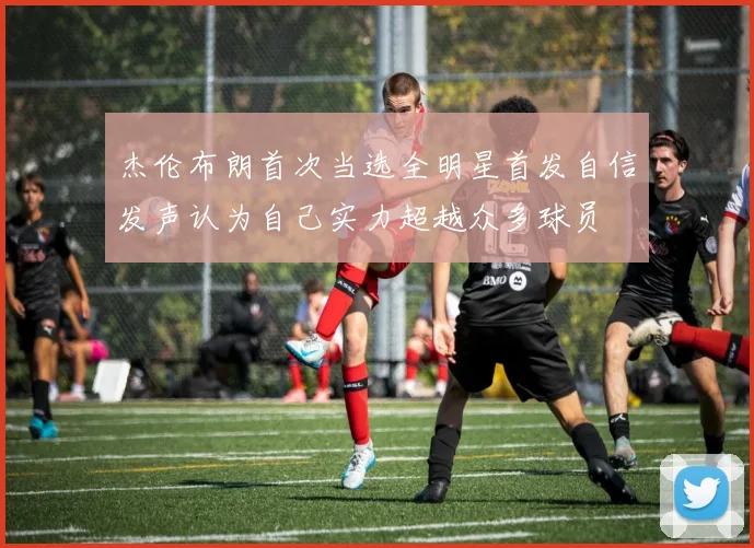 杰伦布朗首次当选全明星首发自信发声认为自己实力超越众多球员