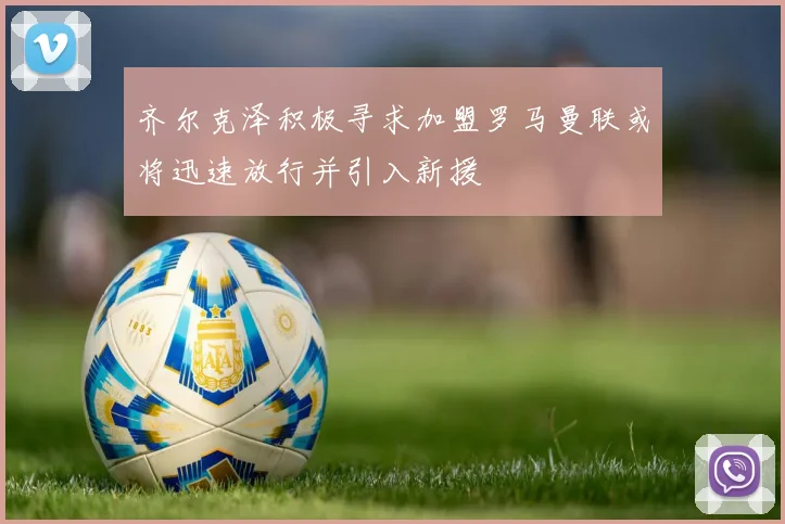 齐尔克泽积极寻求加盟罗马曼联或将迅速放行并引入新援