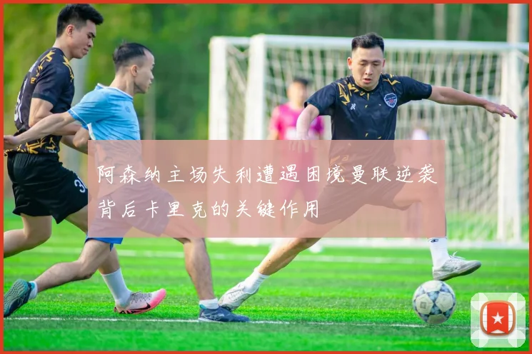 阿森纳主场失利遭遇困境曼联逆袭背后卡里克的关键作用
