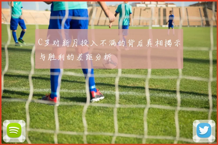 C罗对新月投入不满的背后真相揭示与胜利的差距分析