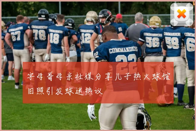 字母哥母亲社媒分享儿子热火球馆旧照引发球迷热议