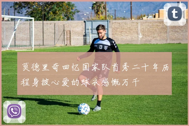 莫德里奇回忆国家队首秀二十年历程身披心爱的球衣感慨万千